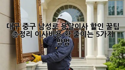 대구 중구 남성로 용달이사 할인 꿀팁 총정리! 이사비용 확 줄이는 5가지 방법